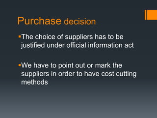 Purchase decision The choice of suppliers has to be justified under official information act We have to point out or mark the suppliers in order to have cost cutting methods 