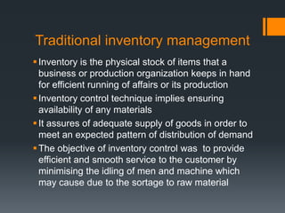 Traditional inventory management Inventory is the physical stock of items that a business or production organization keeps in hand for efficient running of affairs or its production Inventory control technique implies ensuring availability of any materials It assures of adequate supply of goods in order to meet an expected pattern of distribution of demand The objective of inventory control was  to provide efficient and smooth service to the customer by minimising the idling of men and machine which may cause due to the sortage to raw material 