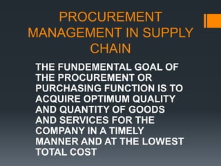 PROCUREMENT MANAGEMENT IN SUPPLY CHAIN THE FUNDEMENTAL GOAL OF THE PROCUREMENT OR PURCHASING FUNCTION IS TO ACQUIRE OPTIMUM QUALITY AND QUANTITY OF GOODS AND SERVICES FOR THE COMPANY IN A TIMELY MANNER AND AT THE LOWEST TOTAL COST  