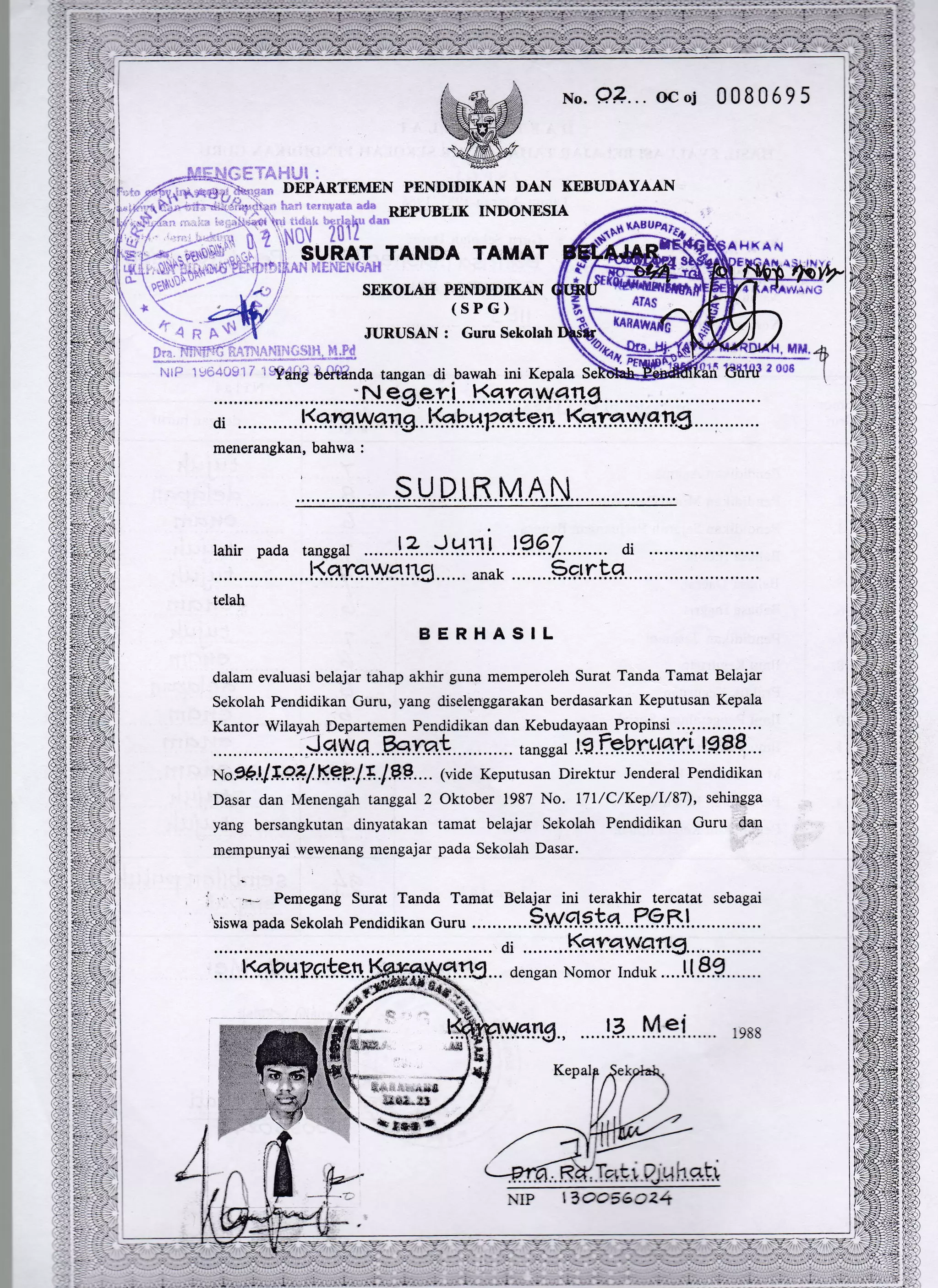 xo.9?...ocol 0080595
@
DEPARTEMEN PENDIDIKAN DAN KEBT.]DAYAAN
h;:$ ter*uata.adl
nrpunllK INDoNESIA
:iiHi- Till[ ""
TANDA TAMAT
SEKOLAII PENDIDIKAN
(SPG)
JURUSAN : Guru Sekolah
di . . . . . . . . . . . . !l.g.lg.Vvsrg. . .tk b.r,t?.qk*rr. . . Ksr.qT.w. qr.Lfl. . .. .. . . . . . . .
menerangkan, bahwa :
S UBIK M AN
lahir pada
telah
BERHASIL
dalam evaluasi belajar tahap akhir guna memperoleh Surat Tanda Tamat Belajar
Sekolah Pendidikan Guru, yang diselenggarakan berdasarkan Keputusan Kepala
Kantor Wilayah Departemen Pendidikan dan KebudayaaqPropinsi ...'.............
-.J.el.ly.q. .FhraL. tanggar lE.?..ehr.tlfly!...9.e[...
Nog9-t/.I.qil.K.q?.l.4 199....(vide Keputusan Direktur Jenderal Pendidikan
Dasar dan Menengah tanggal 2 Oktober 1987 No. l7l/C/Kep/I/87), sehingga
yang bersangkutan dinyatakan tamat belajar Sekolah Pendidikan Curu dan
mempunyai wewenang mengajar pada Sekolah Dasar.
1 1*- Pemegang Surat Tanda Tamat Belajar ini terakhir tercatat sebagai
liswa pada sekolah Pendidikan Guru ............9.W.q.9!..9...F..9R.!..............
di .........K5 Lgl..tfll-19r.r*rt........,.....,
:.:.::K"?.,rr;i# rts...-o*ran Nomor r;..J.i-eg::..: :
.....!.e...M.9.i.... 1e88
NIP
,5 in-r$
 