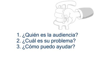 1. ¿Quién es la audiencia?
2. ¿Cuál es su problema?
3. ¿Cómo puedo ayudar?
 
