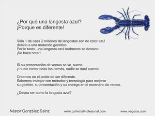 ¿Por qué una langosta azul?
¡Porque es diferente!
Sólo 1 de cada 2 millones de langostas son de color azul
debido a una mutación genética.
Por lo tanto, una langosta azul realmente se destaca.
¡Se hace notar!
Si su presentación de ventas se ve, suena
y huele como todas los demás, nadie se dará cuenta.
Creemos en el poder de ser diferente.
Sabemos trabajar con métodos y tecnología para mejorar
su gestión, su presentación y su entrega en el escenario de ventas.
¿Desea ser como la langosta azul?
Néstor González Sainz www.LaVentaProfesional.com www.negoxia.com
 