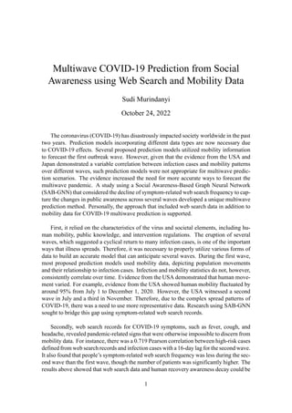 Multiwave COVID-19 Prediction from Social
Awareness using Web Search and Mobility Data
Sudi Murindanyi
October 24, 2022
The coronavirus (COVID-19) has disastrously impacted society worldwide in the past
two years. Prediction models incorporating different data types are now necessary due
to COVID-19 effects. Several proposed prediction models utilized mobility information
to forecast the first outbreak wave. However, given that the evidence from the USA and
Japan demonstrated a variable correlation between infection cases and mobility patterns
over different waves, such prediction models were not appropriate for multiwave predic-
tion scenarios. The evidence increased the need for more accurate ways to forecast the
multiwave pandemic. A study using a Social Awareness-Based Graph Neural Network
(SAB-GNN) that considered the decline of symptom-related web search frequency to cap-
ture the changes in public awareness across several waves developed a unique multiwave
prediction method. Personally, the approach that included web search data in addition to
mobility data for COVID-19 multiwave prediction is supported.
First, it relied on the characteristics of the virus and societal elements, including hu-
man mobility, public knowledge, and intervention regulations. The eruption of several
waves, which suggested a cyclical return to many infection cases, is one of the important
ways that illness spreads. Therefore, it was necessary to properly utilize various forms of
data to build an accurate model that can anticipate several waves. During the first wave,
most proposed prediction models used mobility data, depicting population movements
and their relationship to infection cases. Infection and mobility statistics do not, however,
consistently correlate over time. Evidence from the USA demonstrated that human move-
ment varied. For example, evidence from the USA showed human mobility fluctuated by
around 95% from July 1 to December 1, 2020. However, the USA witnessed a second
wave in July and a third in November. Therefore, due to the complex spread patterns of
COVID-19, there was a need to use more representative data. Research using SAB-GNN
sought to bridge this gap using symptom-related web search records.
Secondly, web search records for COVID-19 symptoms, such as fever, cough, and
headache, revealed pandemic-related signs that were otherwise impossible to discern from
mobility data. For instance, there was a 0.719 Pearson correlation between high-risk cases
defined from web search records and infection cases with a 16-day lag for the second wave.
It also found that people’s symptom-related web search frequency was less during the sec-
ond wave than the first wave, though the number of patients was significantly higher. The
results above showed that web search data and human recovery awareness decay could be
1
 