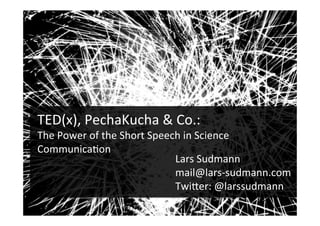 TED(x),	
  PechaKucha	
  &	
  Co.:	
  	
  
The	
  Power	
  of	
  the	
  Short	
  Speech	
  in	
  Science	
  
Communica>on	
  
Lars	
  Sudmann	
  
mail@lars-­‐sudmann.com	
  
TwiEer:	
  @larssudmann	
  	
  
!
 