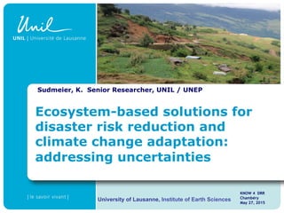 Sudmeier, K. Senior Researcher, UNIL / UNEP
KNOW 4 DRR
Chambéry
May 27, 2015
University of Lausanne, Institute of Earth Sciences
Ecosystem-based solutions for
disaster risk reduction and
climate change adaptation:
addressing uncertainties
 