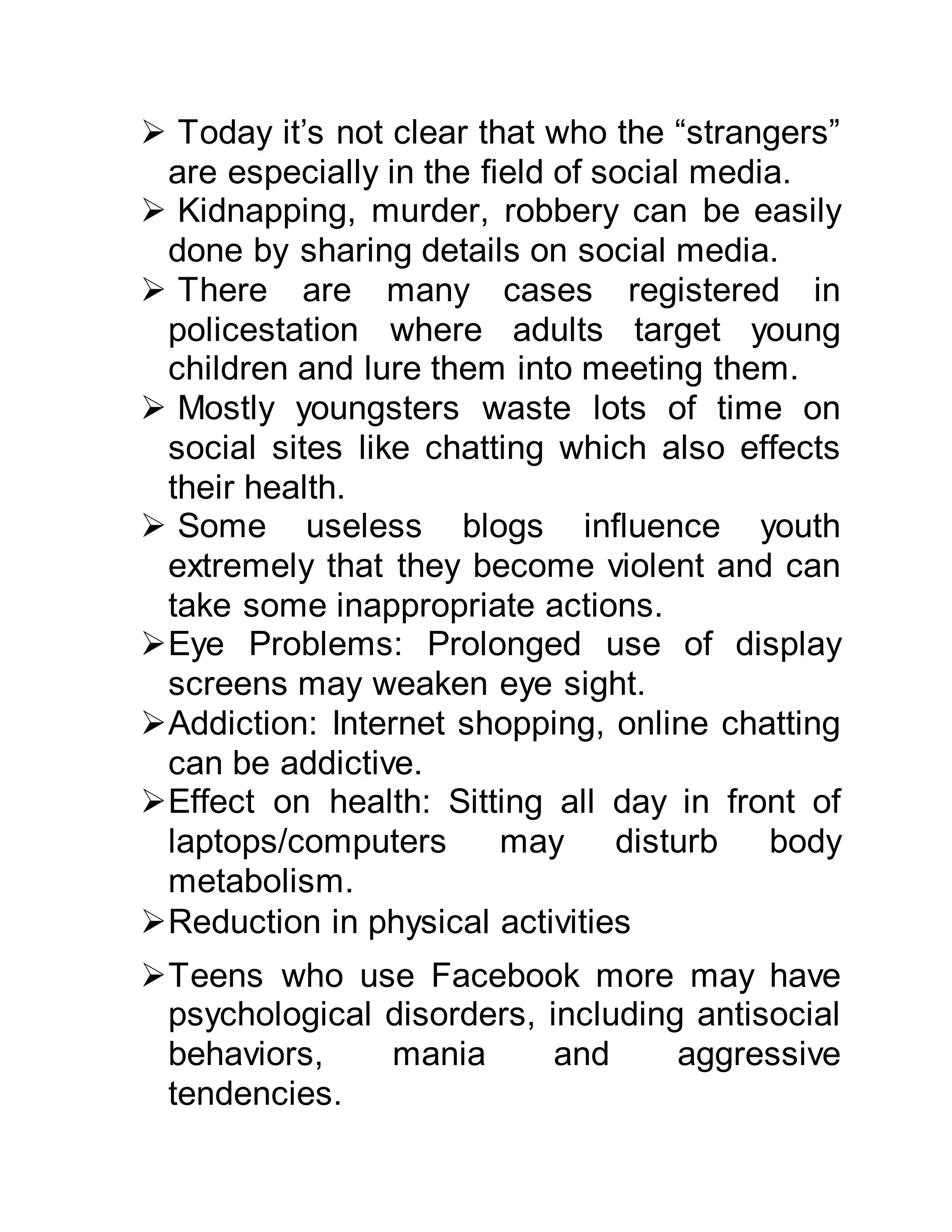  Today it’s not clear that who the “strangers”
are especially in the field of social media.
 Kidnapping, murder, robbery can be easily
done by sharing details on social media.
 There are many cases registered in
policestation where adults target young
children and lure them into meeting them.
 Mostly youngsters waste lots of time on
social sites like chatting which also effects
their health.
 Some useless blogs influence youth
extremely that they become violent and can
take some inappropriate actions.
Eye Problems: Prolonged use of display
screens may weaken eye sight.
Addiction: Internet shopping, online chatting
can be addictive.
Effect on health: Sitting all day in front of
laptops/computers may disturb body
metabolism.
Reduction in physical activities
Teens who use Facebook more may have
psychological disorders, including antisocial
behaviors, mania and aggressive
tendencies.
 