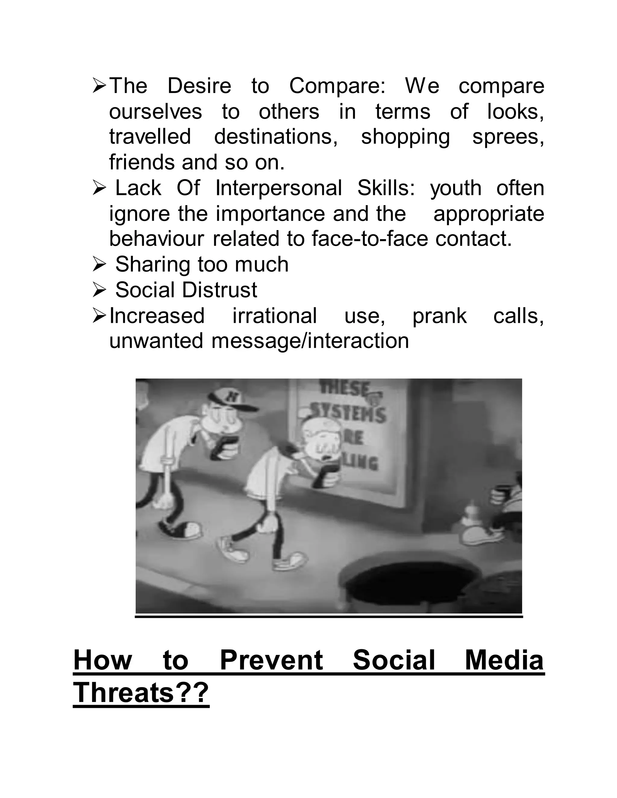 The Desire to Compare: We compare
ourselves to others in terms of looks,
travelled destinations, shopping sprees,
friends and so on.
 Lack Of Interpersonal Skills: youth often
ignore the importance and the appropriate
behaviour related to face-to-face contact.
 Sharing too much
 Social Distrust
Increased irrational use, prank calls,
unwanted message/interaction
How to Prevent Social Media
Threats??
 