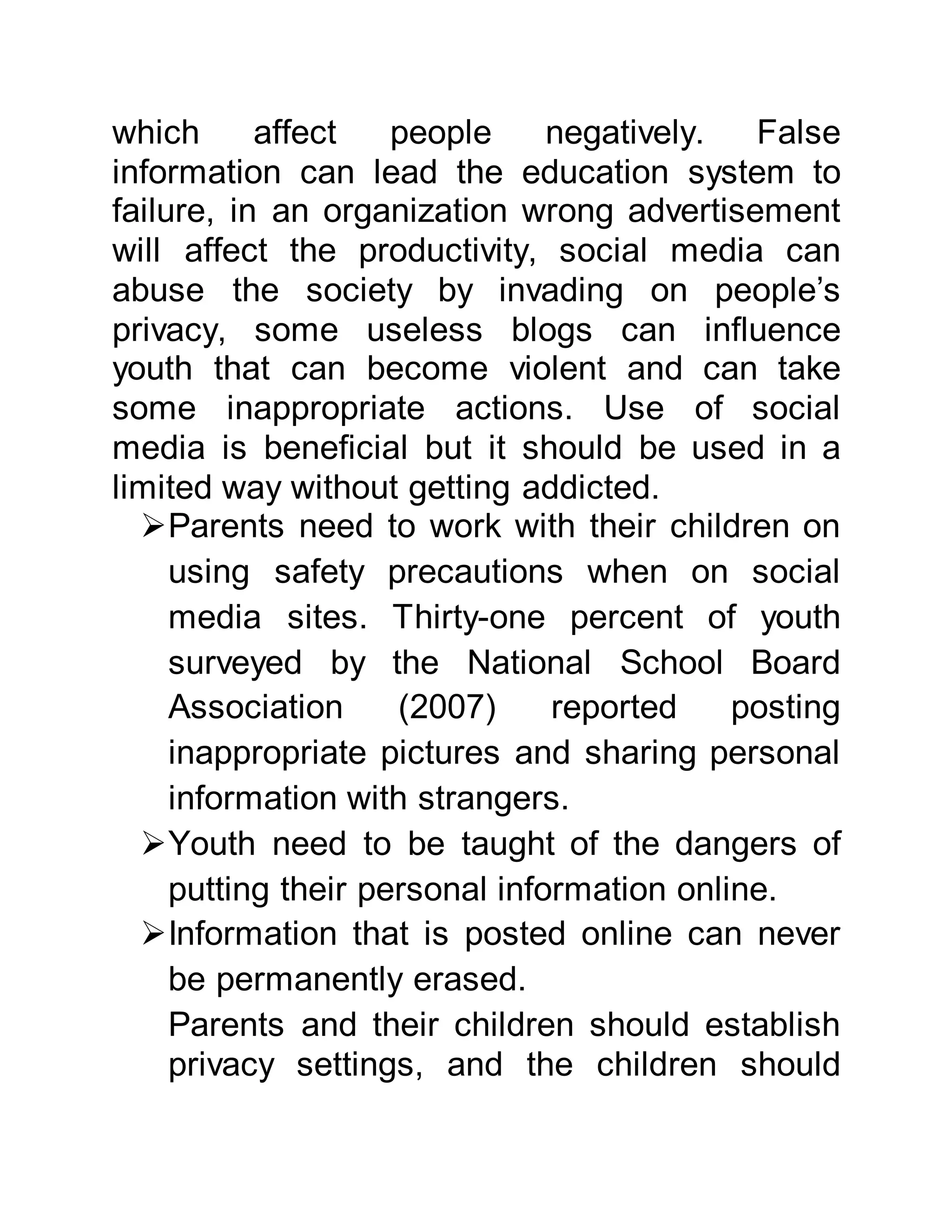 which affect people negatively. False
information can lead the education system to
failure, in an organization wrong advertisement
will affect the productivity, social media can
abuse the society by invading on people’s
privacy, some useless blogs can influence
youth that can become violent and can take
some inappropriate actions. Use of social
media is beneficial but it should be used in a
limited way without getting addicted.
Parents need to work with their children on
using safety precautions when on social
media sites. Thirty-one percent of youth
surveyed by the National School Board
Association (2007) reported posting
inappropriate pictures and sharing personal
information with strangers.
Youth need to be taught of the dangers of
putting their personal information online.
Information that is posted online can never
be permanently erased.
Parents and their children should establish
privacy settings, and the children should
 