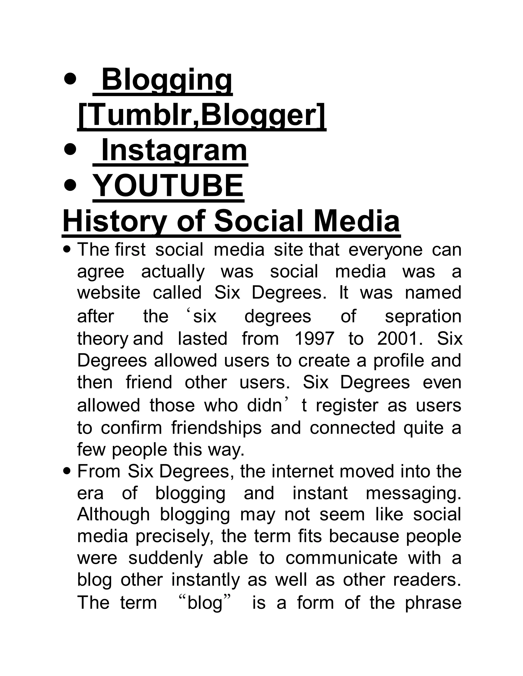  Blogging
[Tumblr,Blogger]
 Instagram
 YOUTUBE
History of Social Media
 The first social media site that everyone can
agree actually was social media was a
website called Six Degrees. It was named
after the ‘six degrees of sepration
theory and lasted from 1997 to 2001. Six
Degrees allowed users to create a profile and
then friend other users. Six Degrees even
allowed those who didn’t register as users
to confirm friendships and connected quite a
few people this way.
 From Six Degrees, the internet moved into the
era of blogging and instant messaging.
Although blogging may not seem like social
media precisely, the term fits because people
were suddenly able to communicate with a
blog other instantly as well as other readers.
The term “blog” is a form of the phrase
 