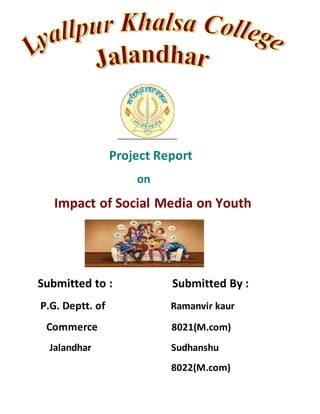 Project Report
on
Impact of Social Media on Youth
Submitted to : Submitted By :
P.G. Deptt. of Ramanvir kaur
Commerce 8021(M.com)
Jalandhar Sudhanshu
8022(M.com)
 