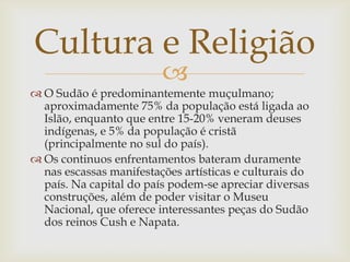 Cultura e Religião
                         
 O Sudão é predominantemente muçulmano;
  aproximadamente 75% da população está ligada ao
  Islão, enquanto que entre 15-20% veneram deuses
  indígenas, e 5% da população é cristã
  (principalmente no sul do país).
 Os continuos enfrentamentos bateram duramente
  nas escassas manifestações artísticas e culturais do
  país. Na capital do país podem-se apreciar diversas
  construções, além de poder visitar o Museu
  Nacional, que oferece interessantes peças do Sudão
  dos reinos Cush e Napata.
 