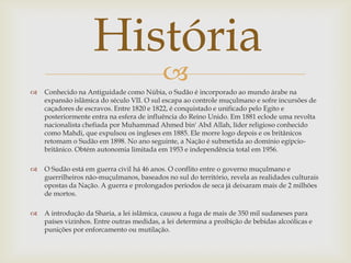 História
                                           
   Conhecido na Antiguidade como Núbia, o Sudão é incorporado ao mundo árabe na
    expansão islâmica do século VII. O sul escapa ao controle muçulmano e sofre incursões de
    caçadores de escravos. Entre 1820 e 1822, é conquistado e unificado pelo Egito e
    posteriormente entra na esfera de influência do Reino Unido. Em 1881 eclode uma revolta
    nacionalista chefiada por Muhammad Ahmed bin' Abd Allah, líder religioso conhecido
    como Mahdi, que expulsou os ingleses em 1885. Ele morre logo depois e os britânicos
    retomam o Sudão em 1898. No ano seguinte, a Nação é submetida ao domínio egípcio-
    britânico. Obtém autonomia limitada em 1953 e independência total em 1956.

   O Sudão está em guerra civil há 46 anos. O conflito entre o governo muçulmano e
    guerrilheiros não-muçulmanos, baseados no sul do território, revela as realidades culturais
    opostas da Nação. A guerra e prolongados períodos de seca já deixaram mais de 2 milhões
    de mortos.

   A introdução da Sharia, a lei islâmica, causou a fuga de mais de 350 mil sudaneses para
    países vizinhos. Entre outras medidas, a lei determina a proibição de bebidas alcoólicas e
    punições por enforcamento ou mutilação.
 