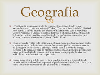Geografia
              
 O Sudão está situado no norte do continente africano, tendo o mar
  Vermelho como costa a nordeste (853 km). Tem uma área total de 1 886 068
  km², sendo o 16º do mundo em extensão. Faz fronteira com a República
  Centro-Africana, o Chade, o Egito, a Eritreia, a Etiópia, a Líbia, e Sudão do
  Sul. Antes da independência do Sudão do Sul, o Sudão era o maior país
  africano em extensão territorial, com 2 505 813 km².

 Os desertos da Núbia e da Líbia tem o clima árido e predominam no norte,
  enquanto que no sul são as savanas e florestas tropicais que tomam conta
  da paisagem. O rio Nilo é o principal rio do país, e é fonte de energia
  eléctrica e de irrigação para as plantações de algodão, principal produto de
  exportação, ao lado da goma-arábica. A maioria da população vive da
  agricultura de subsistência e da pecuária.

 Da região central a sul do país o clima predominante é o tropical, tendo
  raras ocasiões onde o clima suptropical predomina e interfere no clima, por
  conta dos desertos presentes em quase todo o território.
 