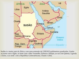 




Sudão é o maior país da África, com uma extensão de 2.505.815 quilômetros quadrados. Limita
ao norte com o Egito, ao leste com o Mar Vermelho, Eritreia e Etiópia, ao sul com Quênia, Uganda
e Zaire, e ao oeste com a República Centroafricana, Chade e Líbia.
 