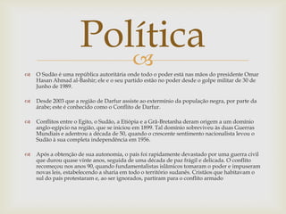 Política
                        
   O Sudão é uma república autoritária onde todo o poder está nas mãos do presidente Omar
    Hasan Ahmad al-Bashir; ele e o seu partido estão no poder desde o golpe militar de 30 de
    Junho de 1989.

   Desde 2003 que a região de Darfur assiste ao extermínio da população negra, por parte da
    árabe; este é conhecido como o Conflito de Darfur.

   Conflitos entre o Egito, o Sudão, a Etiópia e a Grã-Bretanha deram origem a um domínio
    anglo-egípcio na região, que se iniciou em 1899. Tal domínio sobreviveu às duas Guerras
    Mundiais e adentrou a década de 50, quando o crescente sentimento nacionalista levou o
    Sudão à sua completa independência em 1956.

   Após a obtenção de sua autonomia, o país foi rapidamente devastado por uma guerra civil
    que durou quase vinte anos, seguida de uma década de paz frágil e delicada. O conflito
    recomeçou nos anos 90, quando fundamentalistas islâmicos tomaram o poder e impuseram
    novas leis, estabelecendo a sharia em todo o território sudanês. Cristãos que habitavam o
    sul do país protestaram e, ao ser ignorados, partiram para o conflito armado
 