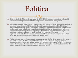 Política
                                       
 Esse período de 50 anos de guerra civil (1955-2005), com um breve intervalo de 11
  anos, teve como pano de fundo razões políticas, econômicas e religiosas.

 Economicamente o Sul do país, de maioria cristã, é mais rico em reserva de petróleo e
  recursos naturais que o Norte, exigindo mais autonomia política. Já o Norte, de
  maioria muçulmana, queria autonomia sobre todo o território sudanês, exigindo que
  todo o país fosse submetido à legislação islâmica, a Sharia. Além disso, é no norte
  que se encontram os portos de exportação de petróleo, o que torna uma região (ou
  país) dependente da outra. A soma total de mortos no conflito é de
  aproximadamente 2 milhões de sudaneses, tendo se encerrado em janeiro de 2005,
  com um acordo de paz entre o Norte e o Sul do país.

 Tal acordo de paz foi fundamental para a pretensão do Sul de se separar do Norte, e,
  no dia 9 de julho de 2011, foi criado o Sudão do Sul. Há ainda em jogo muitas
  questões entre o Sudão do Sul e o Sudão (norte) que podem gerar um conflito militar,
  como demarcação de fronteiras, dívida externa, transações bancárias, transportes de
  uma região a outra e o controle sobre a região de Abyei.
 
