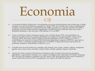 Economia
                 
   As recentes políticas financeiras e investimento em novas infraestruturas não evitam que o Sudão
    continue a ter graves problemas econômicos. Desde 1997 que o Sudão tem vindo a implementar
    medidas macroeconômicas aconselhadas pelo FMI. Começaram a exportar petróleo em 1999; a
    produção crescente desde produto (atualmente 520.000 barris por dia) deu uma nova vida à
    indústria Sudanesa, e fez com que o PIB subisse 6.1% em 2003.

   Como os Estados Unidos iniciaram sanções com o Sudão desde 1997, suas petrolíferas se
    retiraram do país neste ano, sendo substituídas por empresas de outros países como a Total
    (França), KFPC (Kuwait), ONGC (Índia), Petronas (Malásia) e CNPC (China). A CNPC é
    controladora do consórcio Greater Nile Petroleum Operating Company (GNPOC), que inclui a
    Total, a ONG e a Sudapet (estatal Sudanesa). A GNPOC é responsável pela maior parte da
    produção sudanesa, controlando os blocos 1, 2 e 4.

   O Sudão tem um solo muito rico: petróleo, gás natural, ouro, prata, crômio, asbesto, manganês,
    gipsita, mica, zinco, ferro, chumbo, urânio, cobre, cobalto, granito, níquel e alumínio.

   Apesar de todos os desenvolvimentos econômicos mais recentes derivados da produção
    petrolífera, a agricultura continua a ser o sector econômico mais importante do Sudão. Emprega
    80% da força de trabalho e contribui com 39% para o PIB. Este aparente bem estar económico é
    quase irrelevante; mais de 50% da população vive abaixo da linha de pobreza.
 