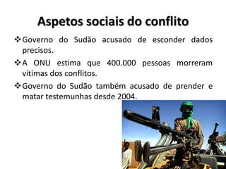 Aspetos sociais do conflito
Governo do Sudão acusado de esconder dados
 precisos.
A ONU estima que 400.000 pessoas morreram
 vítimas dos conflitos.
Governo do Sudão também acusado de prender e
 matar testemunhas desde 2004.
 