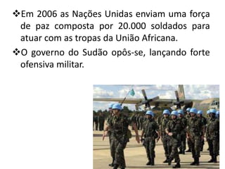 Em 2006 as Nações Unidas enviam uma força
 de paz composta por 20.000 soldados para
 atuar com as tropas da União Africana.
O governo do Sudão opôs-se, lançando forte
 ofensiva militar.
 