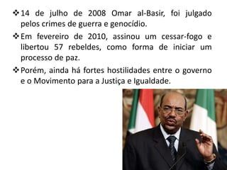 14 de julho de 2008 Omar al-Basir, foi julgado
 pelos crimes de guerra e genocídio.
Em fevereiro de 2010, assinou um cessar-fogo e
 libertou 57 rebeldes, como forma de iniciar um
 processo de paz.
Porém, ainda há fortes hostilidades entre o governo
 e o Movimento para a Justiça e Igualdade.
 