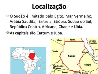 Localização
O Sudão é limitado pelo Egito, Mar Vermelho,
 Arábia Saudita, Eritreia, Etiópia, Sudão do Sul,
 República Centro, Africana, Chade e Líbia.
As capitais são Cartum e Juba.
 