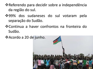 Referendo para decidir sobre a independência
 da região do sul.
99% dos sudaneses do sul votaram pela
 separação do Sudão.
Continua a haver confrontos na fronteira do
 Sudão.
Acordo a 20 de junho.
 