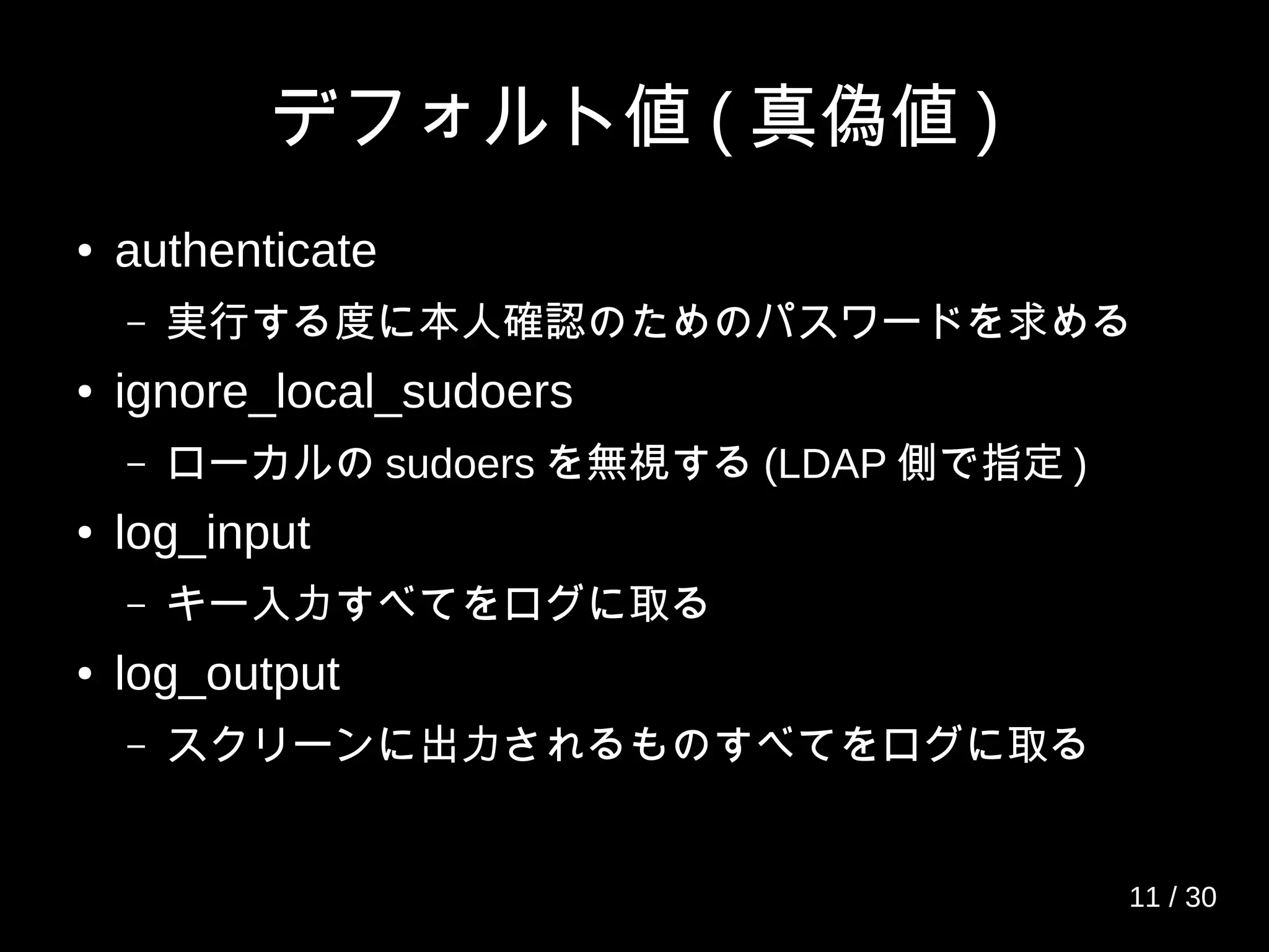 デフォルト値 ( 真偽値 )
● authenticate
– 実行する度に本人確認のためのパスワードを求める
● ignore_local_sudoers
– ローカルの sudoers を無視する (LDAP 側で指定 )
● log_input
– キー入力すべてをログに取る
● log_output
– スクリーンに出力されるものすべてをログに取る
11 / 30
 