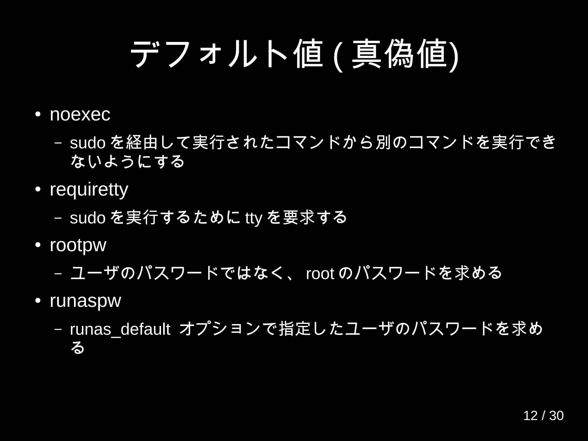 デフォルト値 ( 真偽値)
● noexec
– sudo を経由して実行されたコマンドから別のコマンドを実行でき
ないようにする
● requiretty
– sudo を実行するために tty を要求する
● rootpw
– ユーザのパスワードではなく、 root のパスワードを求める
● runaspw
– runas_default オプションで指定したユーザのパスワードを求め
る
12 / 30
 