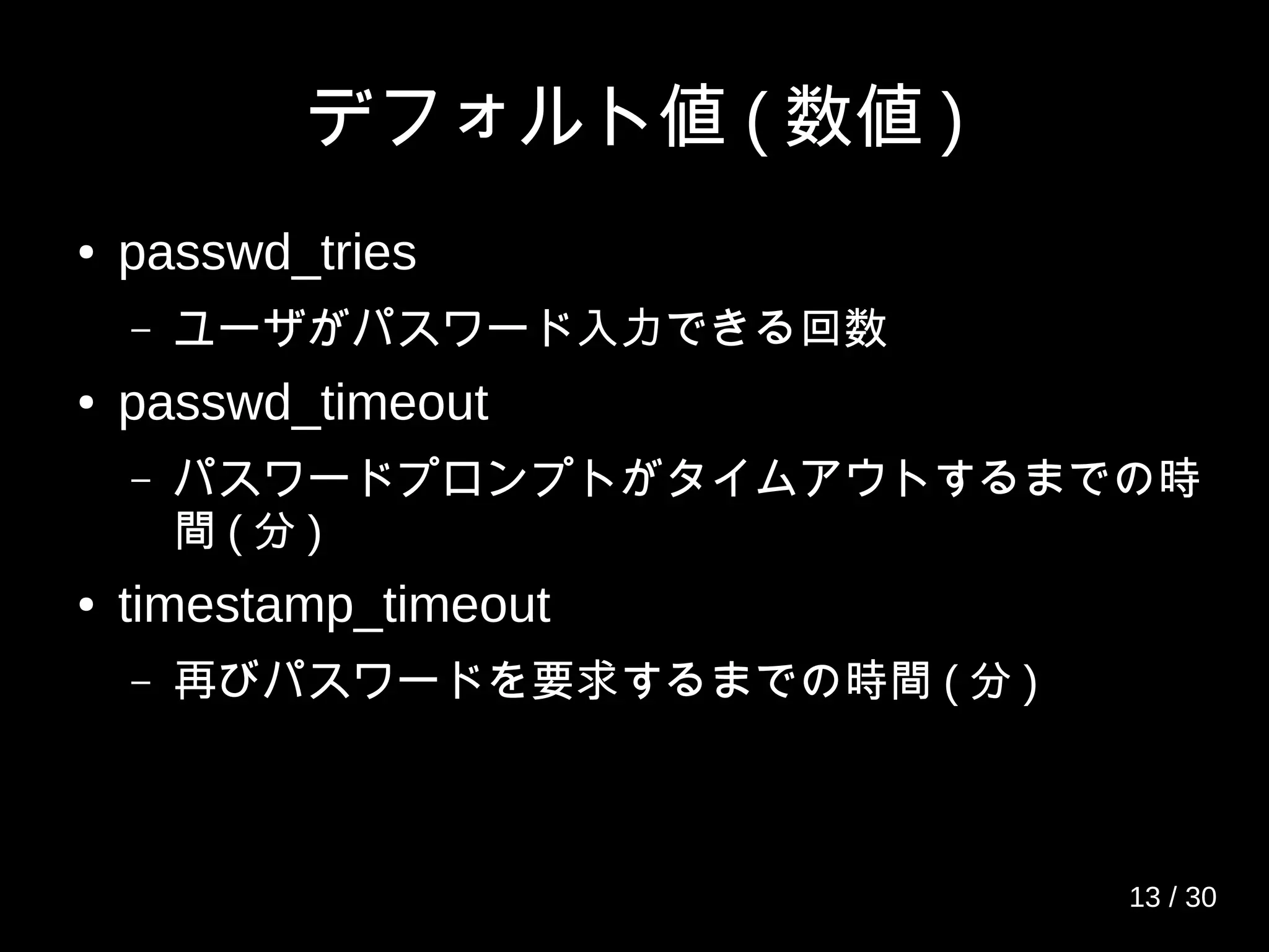 デフォルト値 ( 数値 )
● passwd_tries
– ユーザがパスワード入力できる回数
● passwd_timeout
– パスワードプロンプトがタイムアウトするまでの時
間 ( 分 )
● timestamp_timeout
– 再びパスワードを要求するまでの時間 ( 分 )
13 / 30
 