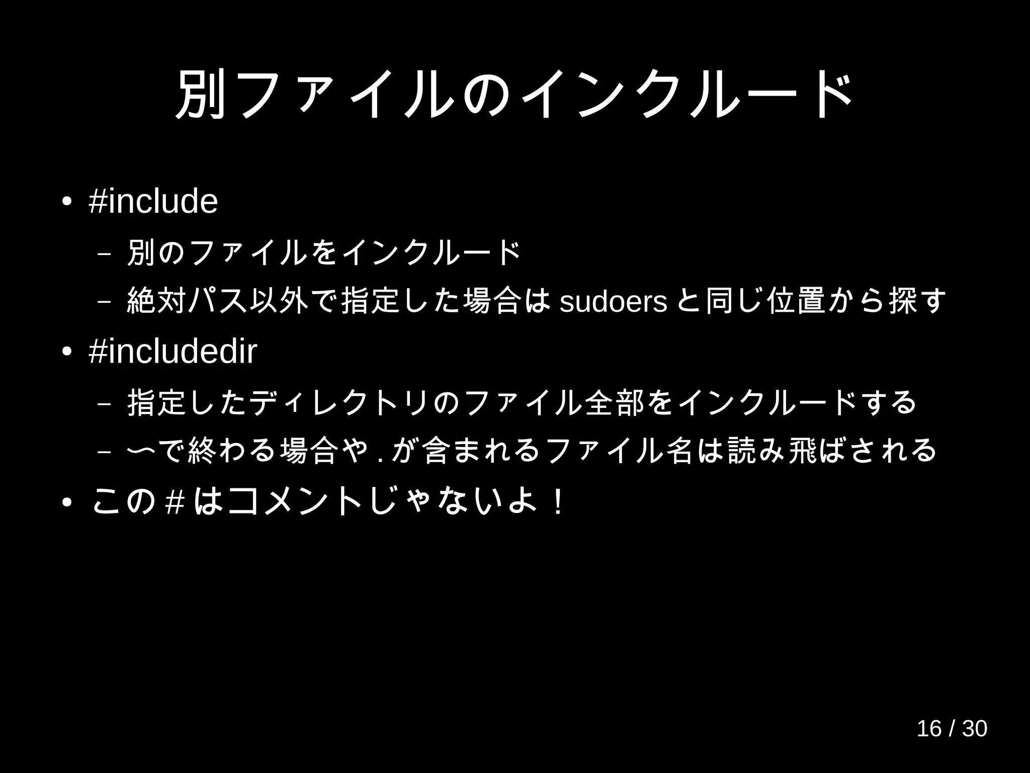 別ファイルのインクルード
● #include
– 別のファイルをインクルード
– 絶対パス以外で指定した場合は sudoers と同じ位置から探す
● #includedir
– 指定したディレクトリのファイル全部をインクルードする
– 〜で終わる場合や . が含まれるファイル名は読み飛ばされる
● この # はコメントじゃないよ！
16 / 30
 