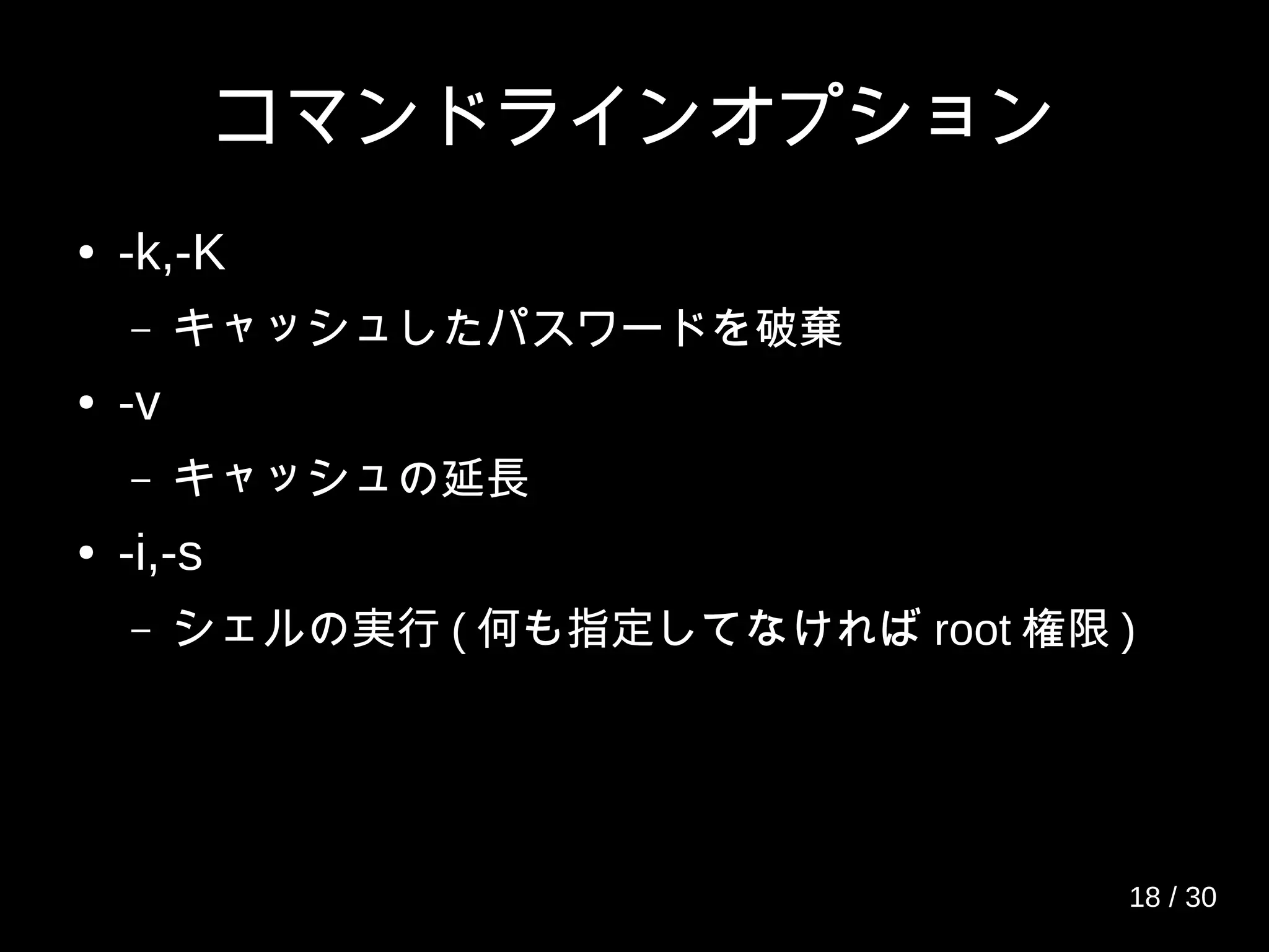 コマンドラインオプション
● -k,-K
– キャッシュしたパスワードを破棄
● -v
– キャッシュの延長
● -i,-s
– シェルの実行 ( 何も指定してなければ root 権限 )
18 / 30
 