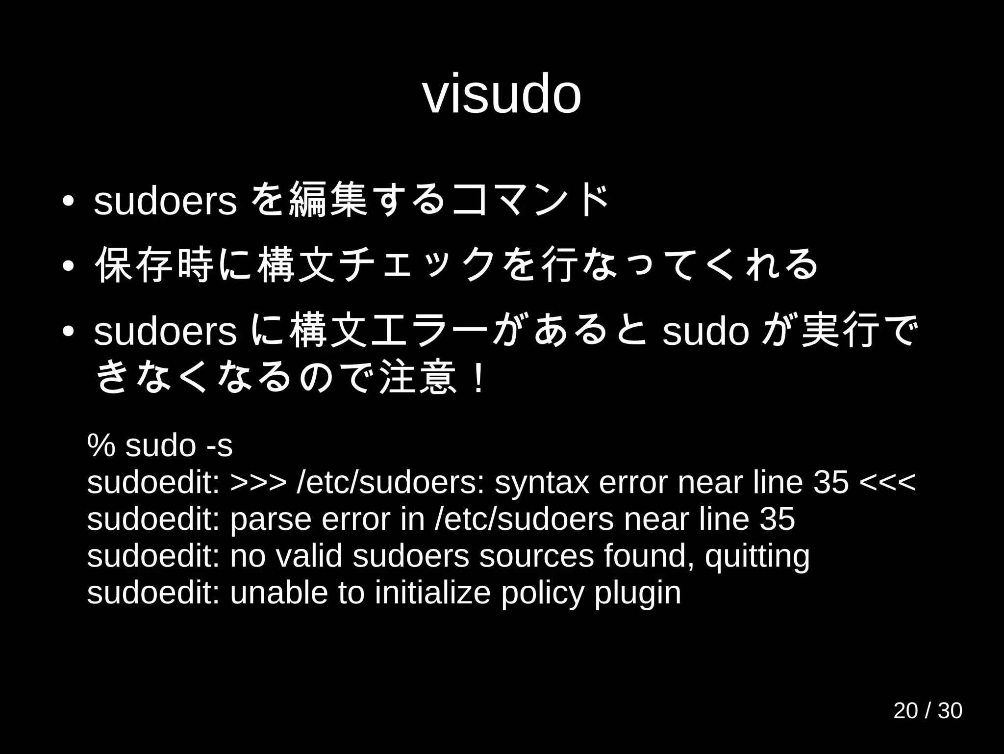 visudo
● sudoers を編集するコマンド
● 保存時に構文チェックを行なってくれる
● sudoers に構文エラーがあると sudo が実行で
きなくなるので注意！
% sudo -s
sudoedit: >>> /etc/sudoers: syntax error near line 35 <<<
sudoedit: parse error in /etc/sudoers near line 35
sudoedit: no valid sudoers sources found, quitting
sudoedit: unable to initialize policy plugin
20 / 30
 