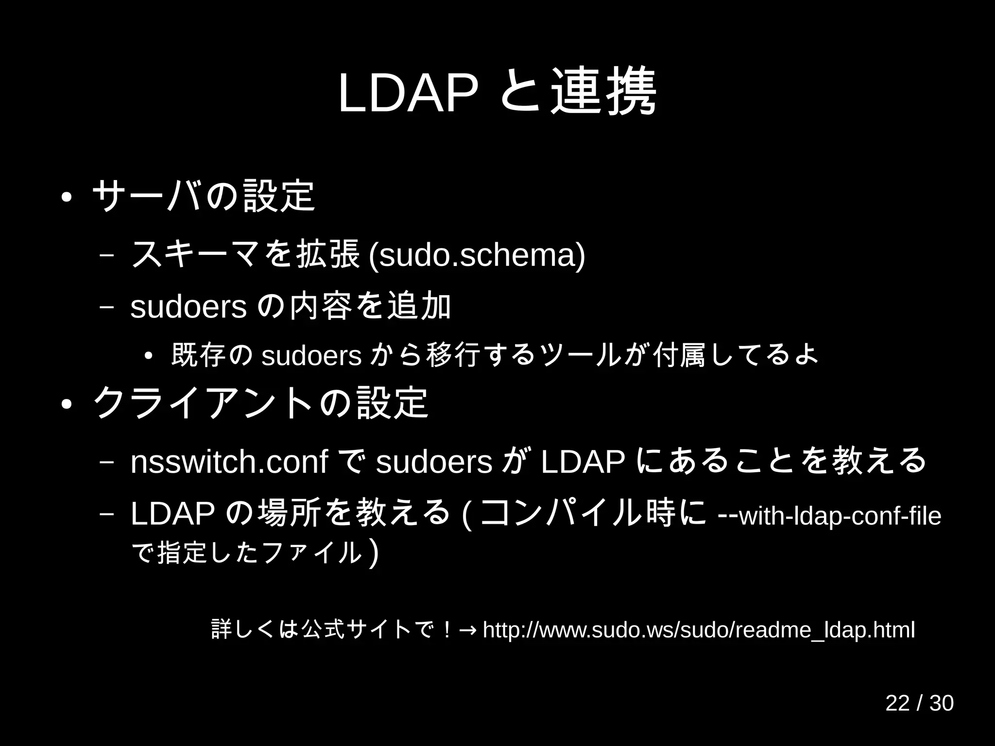 LDAP と連携
● サーバの設定
– スキーマを拡張 (sudo.schema)
– sudoers の内容を追加
● 既存の sudoers から移行するツールが付属してるよ
● クライアントの設定
– nsswitch.conf で sudoers が LDAP にあることを教える
– LDAP の場所を教える ( コンパイル時に --with-ldap-conf-file
で指定したファイル )
→詳しくは公式サイトで！ http://www.sudo.ws/sudo/readme_ldap.html
22 / 30
 