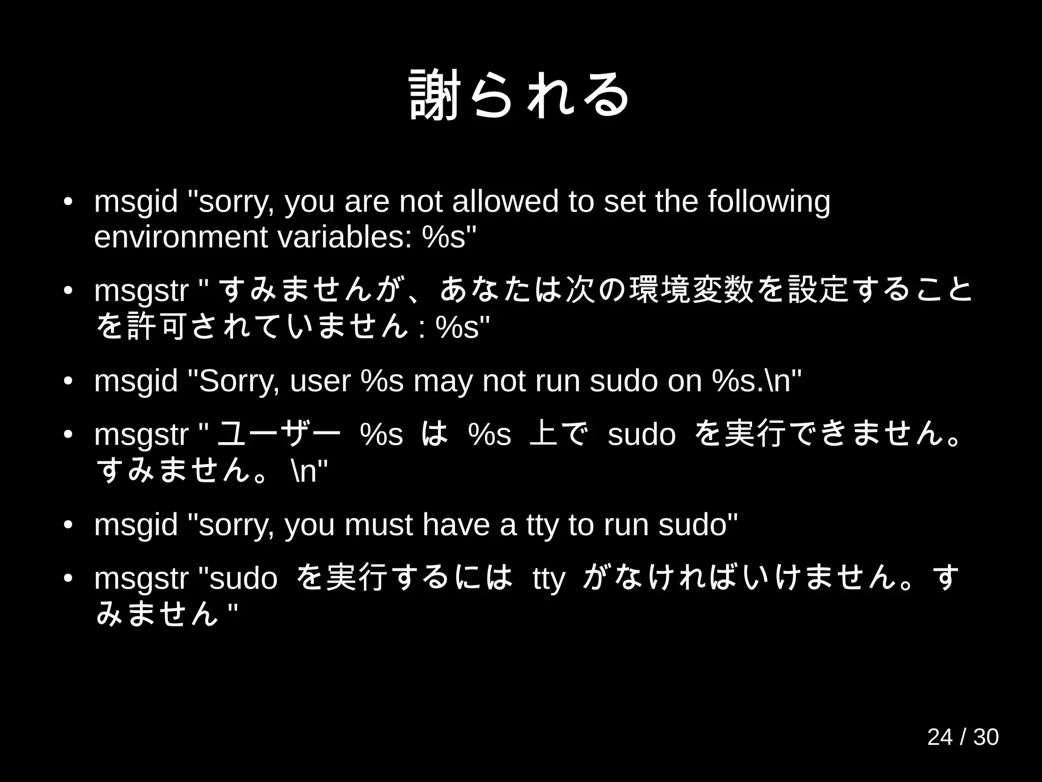 謝られる
● msgid "sorry, you are not allowed to set the following
environment variables: %s"
●
msgstr " すみませんが、あなたは次の環境変数を設定すること
を許可されていません : %s"
● msgid "Sorry, user %s may not run sudo on %s.n"
●
msgstr " ユーザー %s は %s 上で sudo を実行できません。
すみません。 n"
● msgid "sorry, you must have a tty to run sudo"
●
msgstr "sudo を実行するには tty がなければいけません。す
みません "
24 / 30
 