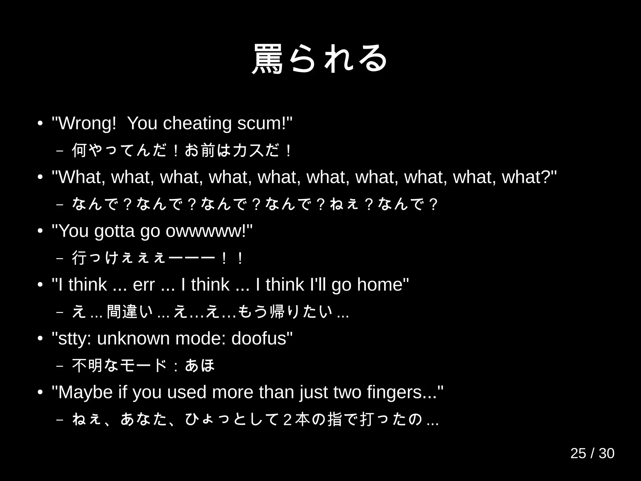 罵られる
● "Wrong! You cheating scum!"
– 何やってんだ！お前はカスだ！
●
"What, what, what, what, what, what, what, what, what, what?"
– なんで？なんで？なんで？なんで？ねぇ？なんで？
●
"You gotta go owwwww!"
– 行っけぇぇぇーーー！！
● "I think ... err ... I think ... I think I'll go home"
– え ... 間違い ... … …え え もう帰りたい ...
●
"stty: unknown mode: doofus"
– 不明なモード：あほ
● "Maybe if you used more than just two fingers..."
– ねぇ、あなた、ひょっとして 2 本の指で打ったの ...
25 / 30
 