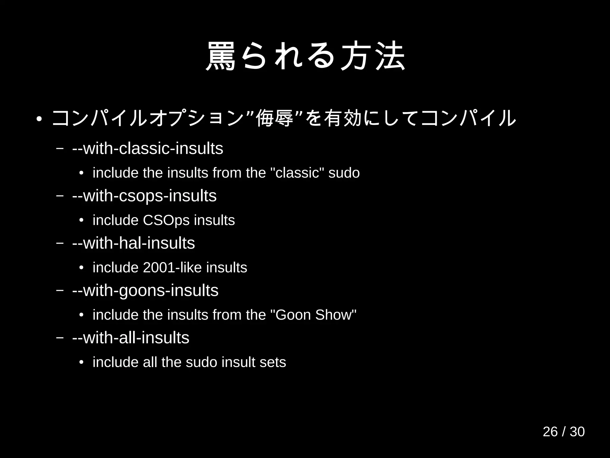 罵られる方法
● ” ”コンパイルオプション 侮辱 を有効にしてコンパイル
– --with-classic-insults
● include the insults from the "classic" sudo
– --with-csops-insults
● include CSOps insults
– --with-hal-insults
● include 2001-like insults
– --with-goons-insults
● include the insults from the "Goon Show"
– --with-all-insults
● include all the sudo insult sets
26 / 30
 