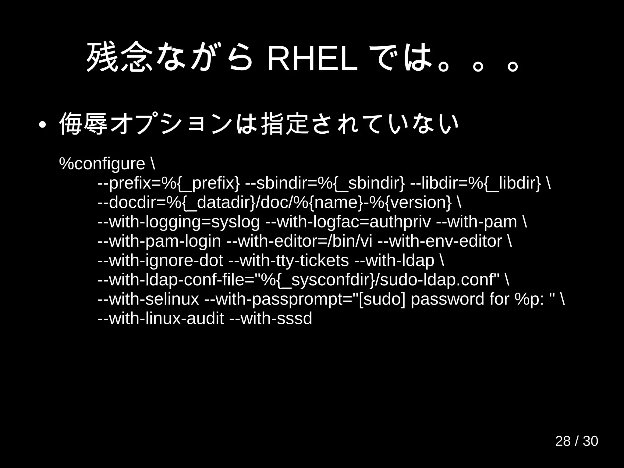 残念ながら RHEL では。。。
● 侮辱オプションは指定されていない
%configure 
--prefix=%{_prefix} --sbindir=%{_sbindir} --libdir=%{_libdir} 
--docdir=%{_datadir}/doc/%{name}-%{version} 
--with-logging=syslog --with-logfac=authpriv --with-pam 
--with-pam-login --with-editor=/bin/vi --with-env-editor 
--with-ignore-dot --with-tty-tickets --with-ldap 
--with-ldap-conf-file="%{_sysconfdir}/sudo-ldap.conf" 
--with-selinux --with-passprompt="[sudo] password for %p: " 
--with-linux-audit --with-sssd
28 / 30
 