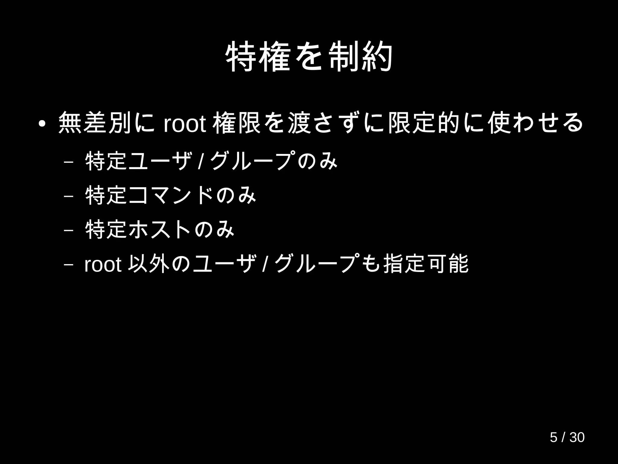 特権を制約
● 無差別に root 権限を渡さずに限定的に使わせる
– 特定ユーザ / グループのみ
– 特定コマンドのみ
– 特定ホストのみ
– root 以外のユーザ / グループも指定可能
5 / 30
 