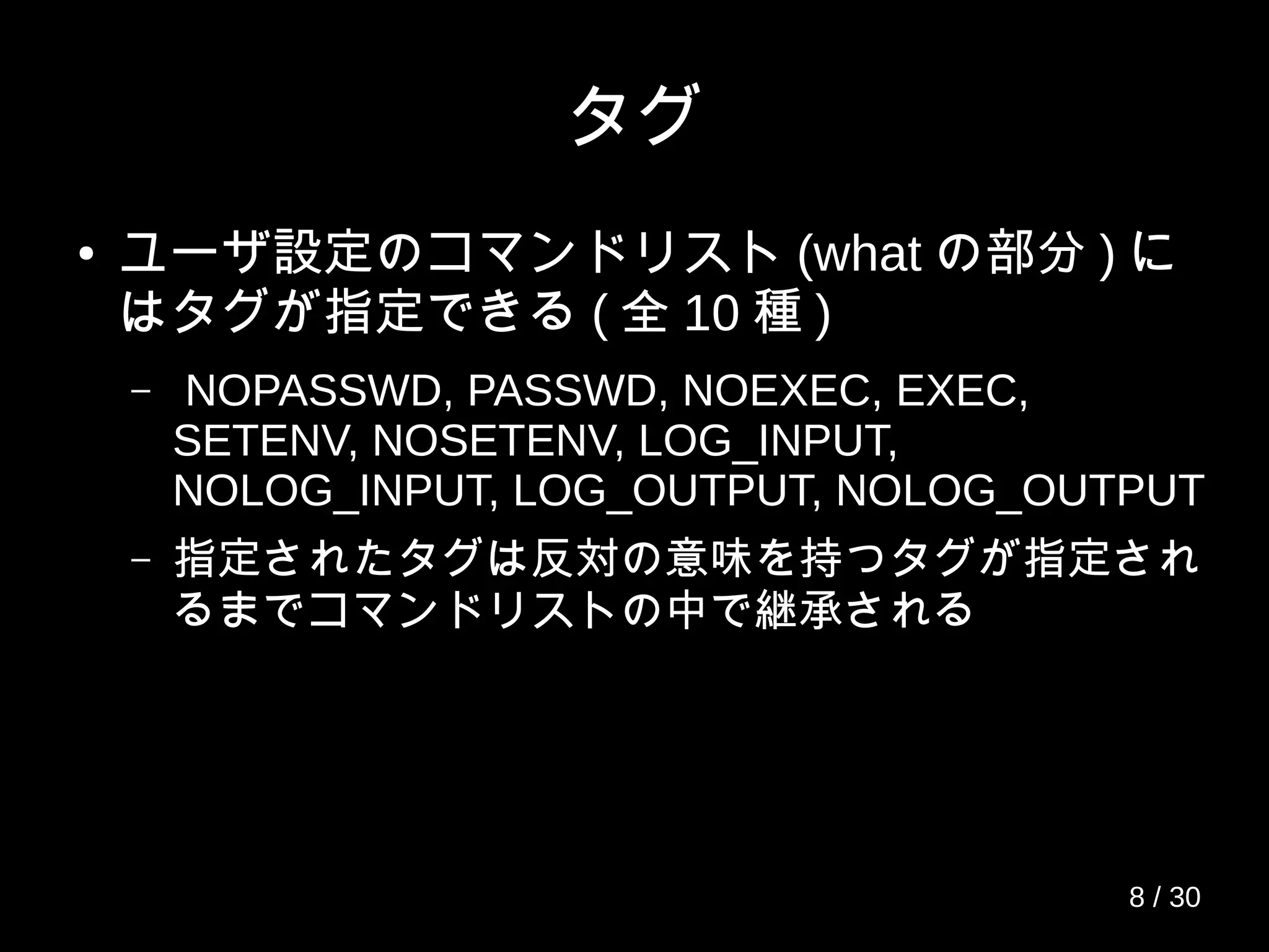 タグ
● ユーザ設定のコマンドリスト (what の部分 ) に
はタグが指定できる ( 全 10 種 )
– NOPASSWD, PASSWD, NOEXEC, EXEC,
SETENV, NOSETENV, LOG_INPUT,
NOLOG_INPUT, LOG_OUTPUT, NOLOG_OUTPUT
– 指定されたタグは反対の意味を持つタグが指定され
るまでコマンドリストの中で継承される
8 / 30
 