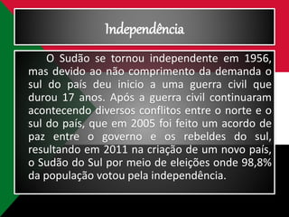 Independência
O Sudão se tornou independente em 1956,
mas devido ao não comprimento da demanda o
sul do país deu inicio a uma guerra civil que
durou 17 anos. Após a guerra civil continuaram
acontecendo diversos conflitos entre o norte e o
sul do país, que em 2005 foi feito um acordo de
paz entre o governo e os rebeldes do sul,
resultando em 2011 na criação de um novo país,
o Sudão do Sul por meio de eleições onde 98,8%
da população votou pela independência.
 