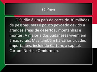 O Povo
O Sudão é um país de cerca de 30 milhões
de pessoas, mas é pouco povoado devido a
grandes áreas de desertos , montanhas e
montes. A maioria dos Sudaneses vivem em
áreas rurais. Mas também há várias cidades
importantes, incluindo Cartum, a capital,
Cartum Norte e Omdurman.
 