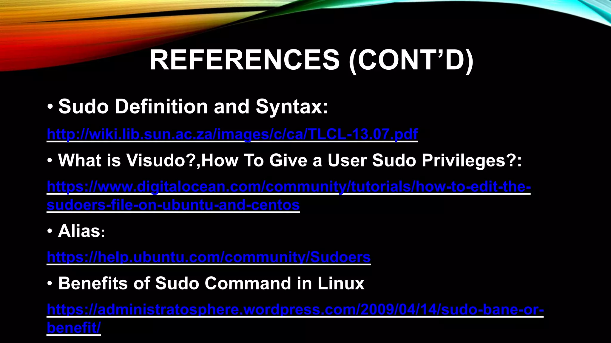 REFERENCES (CONT’D)
• Sudo Definition and Syntax:
http://wiki.lib.sun.ac.za/images/c/ca/TLCL-13.07.pdf
• What is Visudo?,How To Give a User Sudo Privileges?:
https://www.digitalocean.com/community/tutorials/how-to-edit-the-
sudoers-file-on-ubuntu-and-centos
• Alias:
https://help.ubuntu.com/community/Sudoers
• Benefits of Sudo Command in Linux
https://administratosphere.wordpress.com/2009/04/14/sudo-bane-or-
benefit/
 