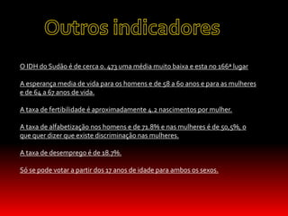 O IDH do Sudão é de cerca 0. 473 uma média muito baixa e esta no 166ª lugar
A esperança media de vida para os homens e de 58 a 60 anos e para as mulheres
e de 64 a 67 anos de vida.
A taxa de fertibilidade é aproximadamente 4.2 nascimentos por mulher.
A taxa de alfabetização nos homens e de 71.8% e nas mulheres é de 50,5%, o
que quer dizer que existe discriminação nas mulheres.
A taxa de desemprego é de 18.7%.
Só se pode votar a partir dos 17 anos de idade para ambos os sexos.
 