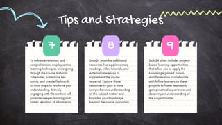 Sudo24 often includes project-
based learning opportunities
that allow you to apply the
knowledge gained in real-
world scenarios. Collaborate
with fellow learners on these
projects to foster teamwork,
gain practical experience, and
deepen your understanding of
the subject matter.
Tips and Strategies
Sudo24 provides additional
resources like supplementary
readings, video tutorials, and
external references to
supplement the course
material. Explore these
resources to gain a more
comprehensive understanding
of the subject matter and
broaden your knowledge
beyond the course curriculum.
To enhance retention and
comprehension, employ active
learning techniques while going
through the course material.
Take notes, summarize key
points, and create flashcards
or mind maps to reinforce your
understanding. Actively
engaging with the content will
promote deeper learning and
better retention of information.
7 8 9
 