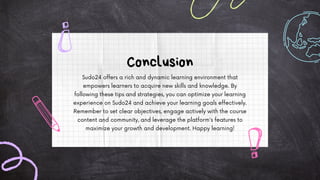 Sudo24 offers a rich and dynamic learning environment that
empowers learners to acquire new skills and knowledge. By
following these tips and strategies, you can optimize your learning
experience on Sudo24 and achieve your learning goals effectively.
Remember to set clear objectives, engage actively with the course
content and community, and leverage the platform's features to
maximize your growth and development. Happy learning!
Conclusion
 