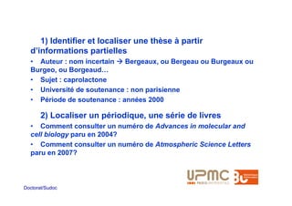 1) Identifier et localiser une thèse à partir
  d’informations partielles
  • Auteur : nom incertain   Bergeaux, ou Bergeau ou Burgeaux ou
  Burgeo, ou Borgeaud…
  • Sujet : caprolactone
  • Université de soutenance : non parisienne
  • Période de soutenance : années 2000

       2) Localiser un périodique, une série de livres
  • Comment consulter un numéro de Advances in molecular and
  cell biology paru en 2004?
  • Comment consulter un numéro de Atmospheric Science Letters
  paru en 2007?



Doctorat/Sudoc
 