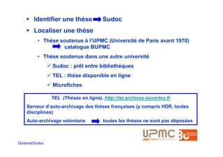Identifier une thèse            Sudoc
        Localiser une thèse
          • Thèse soutenue à l’UPMC (Université de Paris avant 1970)
                   catalogue BUPMC
          • Thèse soutenue dans une autre université
                 Sudoc : prêt entre bibliothèques
                 TEL : thèse disponible en ligne
                 Microfiches

                 TEL (Thèses en ligne), http://tel.archives-ouvertes.fr
    Serveur d’auto-archivage des thèses françaises (y compris HDR, toutes
    disciplines)
    Auto-archivage volontaire           toutes les thèses ne sont pas déposées



Doctorat/Sudoc
 