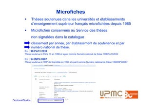 Microfiches
                 Thèses soutenues dans les universités et établissements
                 d’enseignement supérieur français microfichées depuis 1985
                 Microfiches conservées au Service des thèses
                 non signalées dans le catalogue
                 classement par année, par établissement de soutenance et par
                 numéro national de thèse.
         Ex. : 96 PA13 2032
         Thèse soutenue à Paris 13 en 1996 et ayant comme Numéro national de thèse 1996PA132032

         Ex. : 94 INPG 0087
         Thèse soutenue à l’INP de Grenoble en 1994 et ayant comme Numéro national de thèse 1994INPG0087




Doctorat/Sudoc
 