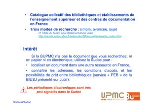 • Catalogue collectif des bibliothèques et établissements de
             l’enseignement supérieur et des centres de documentation
             en France
           • Trois modes de recherche : simple, avancée, sujet
                  cf. l’Aide du Sudoc pour détails et tutoriel vidéo :
                  http://carmin.sudoc.abes.fr/aidesudoc/FR/accueil/aidesudoc_index.html




        Intérêt
              Si la BUPMC n’a pas le document que vous recherchez, ni
           en papier ni en électronique, utilisez le Sudoc pour :
           • localiser un document dans une autre ressource en France,
           • connaître les adresses, les conditions d’accès, et les
           possibilités de prêt entre bibliothèques (service « PEB » de la
           BIUSJ présenté sur Jubil).

           Les périodiques électroniques sont très
       !         peu signalés dans le Sudoc

Doctorat/Sudoc
 