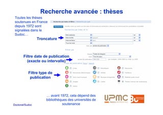 Recherche avancée : thèses
 Toutes les thèses
 soutenues en France
 depuis 1972 sont
 signalées dans le
 Sudoc…
                 Troncature



       Filtre date de publication
         (exacte ou intervalle)


           Filtre type de
            publication



                     … avant 1972, cela dépend des
                     bibliothèques des universités de
Doctorat/Sudoc                 soutenance
 